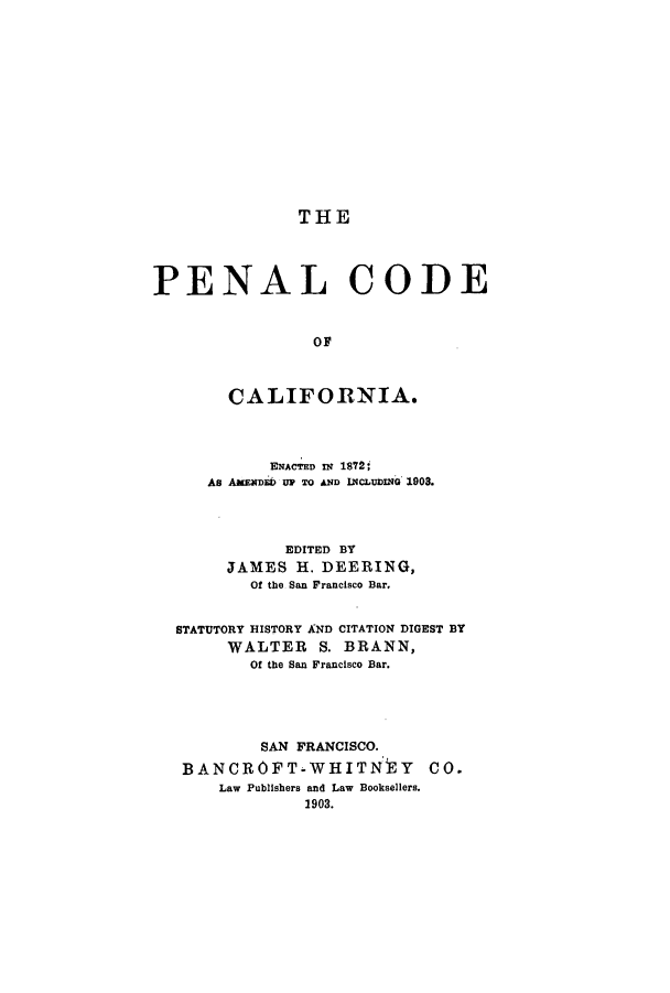 handle is hein.sstatutes/peccae0001 and id is 1 raw text is: THE
PENAL CODE
OF
CALIFORNIA.
ENACTED IN 1872;,
As AAKENDED UP TO AND INCLuDiNG 1908.
EDITED BY
JAMES H. DEERING,
Of the San Francisco Bar.
STATUTORY HISTORY AND CITATION DIGEST BY
WALTER S. BRANN,
Of the San Francisco Bar.
SAN FRANCISCO.
BANCROFT-WHITNtY Co.
Law Publishers and Law Booksellers.
1903.


