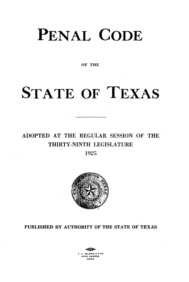 handle is hein.sstatutes/pecostex0001 and id is 1 raw text is: PENAL CODE
OF THE
STATE OF TEXAS

ADOPTED AT THE REGULAR SESSION OF THE
THIRTY-NINTH LEGISLATURE
1925

PUBLISHED BY AUTHORITY OF THE STATE OF TEXAS
N. C. BALDWIN & SINS
STATE PRINT£RS
AUSTIN


