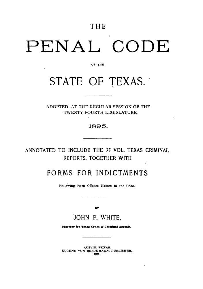 handle is hein.sstatutes/pecotex0001 and id is 1 raw text is: THE

PENAL

CODE

OF THE

STATE OF TEXAS.'
ADOPTED AT THE REGULAR SESSION OF THE
TWENTY-FOURTH LEGISLATURE.
1895.

ANNOTATED TO INCLUDE THE 35 VOL. TEXAS CRIMINAL
REPORTS, TOGETHER WITH
FORMS FOR INDICTMENTS
Following Each Offense Nained In the Code.
BY
JOHN P. WHITE,

Reporter for Texas Court of Criminal Appeals.
AUSTIN, TEXAS.
EUGENE VON BOECKMANN, PUBLISHER.
1897.


