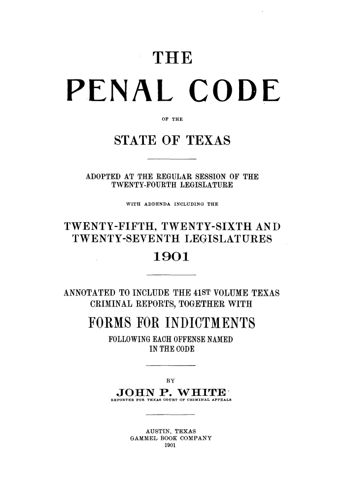 handle is hein.sstatutes/pecstado0001 and id is 1 raw text is: THE
PENAL CODE
OF THE
STATE OF TEXAS

ADOPTED AT THE REGULAR SESSION OF THE
TWENTY-FOURTH LEGISLATURE
WITH ADDENDA INCLUDING THE
TWENTY-FIFTH, TWENTY-SIXTH AND
TWENTY-SEVENTH LEGISLATURES
1901

ANNOTATED TO INCLUDE THE 41ST VOLUME TEXAS
CRIMINAL REPORTS, TOGETHER WITH
FORMS FOR INDICTMENTS
FOLLOWING EACH OFFENSE NAMED
IN THE CODE
BY
JOHN P. WHITE
REFORTER FOR TEXAS COURT OF CIMINAL APPEALS

AUSTIN, TEXAS
GAMMEL BOOK COMPANY
1901



