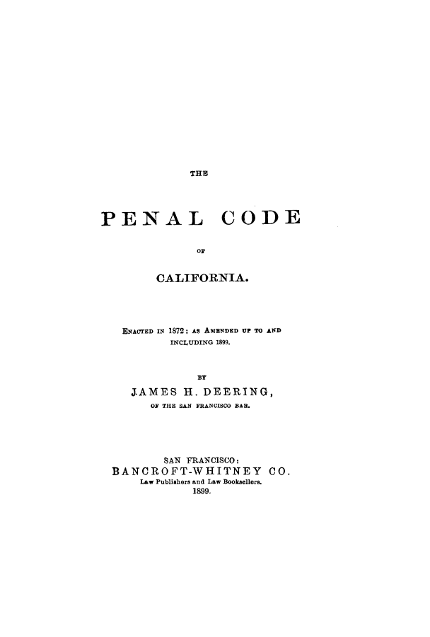 handle is hein.sstatutes/peendu0001 and id is 1 raw text is: THE

PENAL CODE
OF
CALIFORNIA.

ENACTED IN 1872; As AMENDED UP TO AND
INCLUDING 1899.
BY
JAMES H. DEERING,
OF THE SAN FRANCISCO BAR.
SAN FRANCISCO:
BANCROFT-WHITNEY CO.
Law Publishers and Law Booksellers.
1899.


