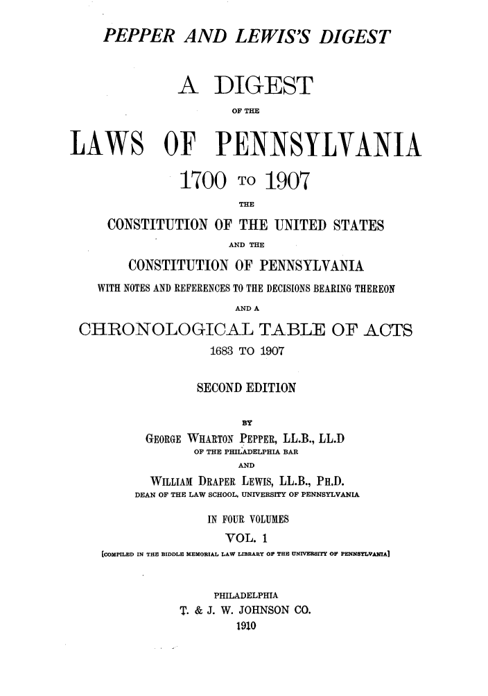 handle is hein.sstatutes/pelewp0001 and id is 1 raw text is: PEPPER AND LEWIS'S DIGEST
A DIGEST
OF THE
LAWS OF PENNSYLVANIA
1700 TO 1907
THE
CONSTITUTION OF THE UNITED STATES
AND THE
CONSTITUTION OF PENNSYLVANIA
WITH NOTES AND REFERENCES TO THE DECISIONS BEARING THEREON
AND A
CHRONOLOGICAL TABLE OF ACTS
1683 TO 1907
SECOND EDITION
BY
GEORGE WHARTON PEPPER, LL.B., LL.D
OF THE PHILADELPHIA BAR
AND
WILLIAM DRAPER LEWIS, LL.B., PH.D.
DEAN OF THE LAW SCHOOL, UNIVERSITY OF PENNSYLVANIA
IN FOUR VOLUMES
VOL. 1
[COMPILED IN THE BIDDLE MEMORIAL LAW LIBRARY OF THE UNIVER8ITY OF PENNsyLvAmAI

PHILADELPHIA
T. & J. W. JOHNSON CO.
1910


