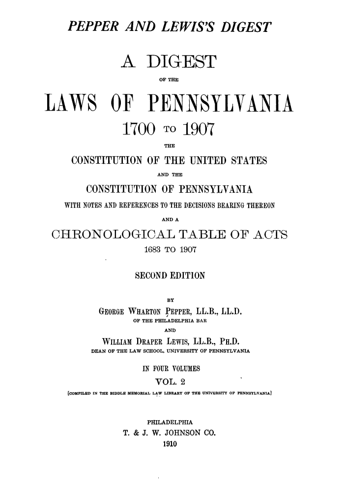handle is hein.sstatutes/pelewp0002 and id is 1 raw text is: PEPPER AND LEWIS'S DIGEST
A DIGEST
OF THE
LAWS OF PENNSYLVANIA
1700 TO 1907
THE
CONSTITUTION OF THE UNITED STATES
AND THE
CONSTITUTION OF PENNSYLVANIA
WITH NOTES AND REFERENCES TO THE DECISIONS BEARING THEREON
AND A
CHRONOLOGICAL TABLE OF ACTS
1683 TO 1907
SECOND EDITION
BY
GEORGE WHARTON PEPPER, LL.B., LL.D.
OF THE PHILADELPHIA BAR
AND
WILLIAM DRAPER LEWIS, LL.B., PH.D.
DEAN OF THE LAW SCHOOL, UNIVERSITY OF PENNSYLVANIA
IN FOUR VOLUMES
VOL. 2
(COMPILED IN THE BIDDLE MEMORIAL LAW LIBRARY OF THE UNTVERSITY OF PENNSYLVANIA]

PHILADELPHIA
T. & J. W. JOHNSON CO.
1910


