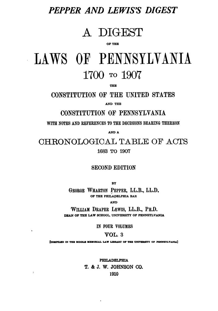 handle is hein.sstatutes/pelewp0003 and id is 1 raw text is: PEPPER AND LEWIS'S DIGEST
A DIGEST
OF THE
LAWS OF PENNSYLVANIA
1700 TO 1907
THE
CONSTITUTION OF THE UNITED STATES
AND THE
CONSTITUTION OF PENNSYLVANIA
WITH NOTES AND REFERENCES TO THE DECISIONS BEARING THEREON
AND A
CHRONOLOGICAL TABLE OF ACTS
1683 TO 1907
SECOND EDITION

GEORGE WHARTON PEPPER, LL.B., LL.D.
OF THE PHILADELPHIA BAR
AND
WILLIAM DRAPER LEWIS, LL.B., PH.D.
DEAN OF THE LAW SCHOOL, UNIVERSITY OF PENNSYLVANIA
IN FOUR VOLUMES
VOL. 3
rOCCPILUD IN THE UIDDLA MEMORIAL LAW LIBRARY OF THE UNrVUDfT OF PENNSYLVANIA]
PHILADELPHIA
T. & J. W. JOHNSON CO.
1910


