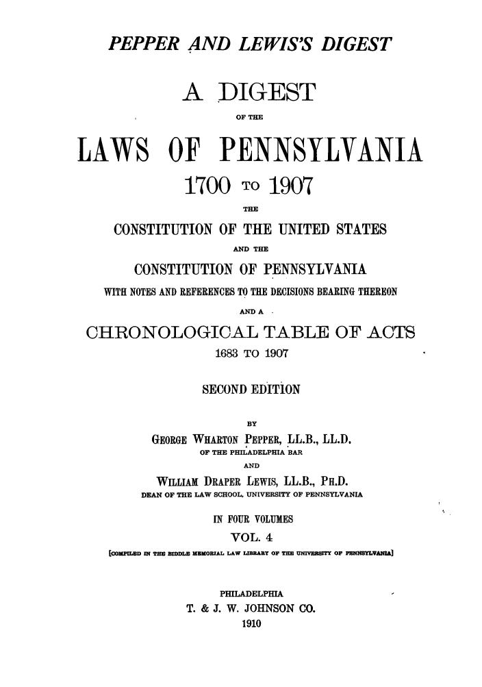 handle is hein.sstatutes/pelewp0004 and id is 1 raw text is: PEPPER AND LEWIS'S DIGEST
A DIGEST
OF THE
LAWS OF PENNSYLVANIA
1700 TO 1907
THE
CONSTITUTION OF THE UNITED STATES
AND THE
CONSTITUTION OF PENNSYLVANIA
WITH NOTES AND REFERENCES TO THE DECISIONS BEARING THEREON
AND A
CHRONOLOGICAL TABLE OF ACTS
1683 TO 1907
SECOND EDITION
BY
GEORGE WHARTON PEPPER, LL.B., LL.D.
OF THE PHILADELPHIA BAR
AND
WILLIAM DRAPER LEWIS, LL.B., PH.D.
DEAN OF THE LAW SCHOOL, UNIVERSITY OF PENNSYLVANIA
IN FOUR VOLUMES
VOL. 4
[COMPILED IN T= BIDDLE MEMORIAL LAW LIBRARy OF THE UNIVERJsIT OF FENNSYLVAm

PHILADELPHIA
T. & J. W. JOHNSON CO.
1910


