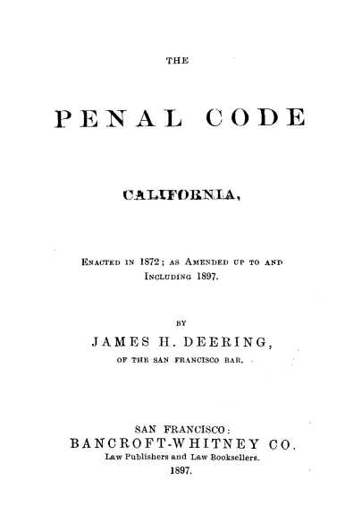 handle is hein.sstatutes/penalforn0001 and id is 1 raw text is: 



THE


PENAL CODE





         CATLIFORNI4,





   ENACTED IN 1872; AS AMENDED UP TO AND
           INCLUDING 1897.



               BY

     JAMES H. DEERING,
        OF THE SAN FRANCISCO BAR. .


        SAN FRANCISCO:
BANCROFT-WHITNEY         CO.
    Law Publishers and Law Booksellers.
            1897.


