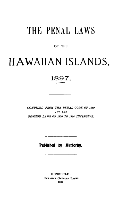 handle is hein.sstatutes/penalhi0001 and id is 1 raw text is: 








       THE PENAL LAWS



                 OF THE




HAWAIIAN ISLANDS.


1897.


COMPILED FROM THE PENAL CODE OF 1869
          AND THE
SESSION LAWS OF 1870 TO 1896 INCLUSI VE.








     hPbllsed  ilutorily.







         HONOLULU:
      HAWAn N GAZETTm PrINT.
            1897.


