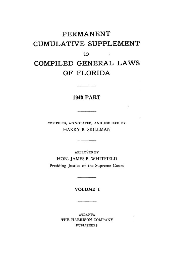handle is hein.sstatutes/permcumsup0001 and id is 1 raw text is: PERMANENT
CUMULATIVE SUPPLEMENT
to   I

COMPILED
OF

GENERAL LAWS
FLORIDA

194 PART
COMPILED, ANNOTATED, AND INDEXED BY
HARRY B. SKILLMAN
APPROVED BY
HON. JAMES B. WHITFIELD
Presiding Justice of the Supreme Court
VOLUME I
ATLANTA
THE HARRISON COMPANY
PUBLISHERS


