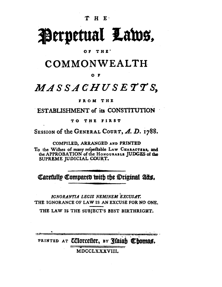 handle is hein.sstatutes/perplwma0001 and id is 1 raw text is: 

THE,


j erpetua1 Labuz,

             OF THE'

   COMMONWEALTH
               O F

MASSACHUSE SC       STS,

            FROM THE

 ESTABLISHMENT of its CONSTITUTION
          TO THE FIRST

SESSION of the GENERAL COURT, A. D. 1788.

     COMPILED, ARRANGED A1D PRINTED
To the Wifhes of many refe&able LAW CUARACTEll, and
the APPROBATION of the HONOURABL5 JUDGES of the
SUPREME JUDICIAL COURT.


Carerull C ompareb bitb tbe Wriffina! Sao


    IGNORANTIA LEGIS NEMINEM EXCUSAT.
THE IGNORANCE OF LAW IS AN EXCUSE FOR NO ONE,
THE LAW IS THE SUBJECT'S BEST BIRTHRIGHT.


PRINTED AT W,1rcefte, H 3faiab ebom0.

          MDCCLXXXVIII.


