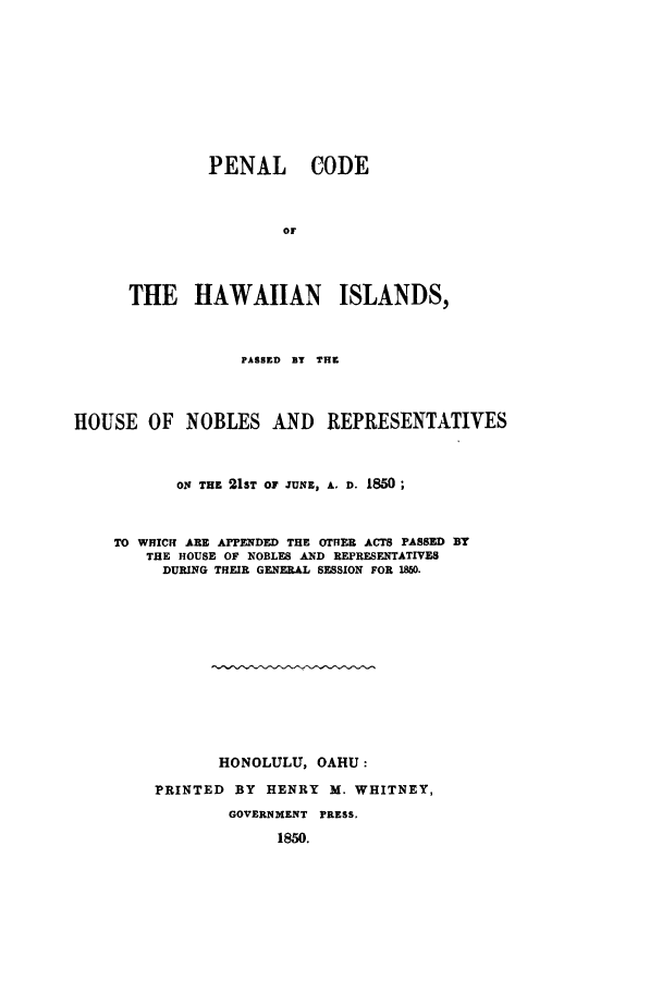 handle is hein.sstatutes/phawpa0001 and id is 1 raw text is: PENAL CODE
or
THE HAWAIIAN ISLANDS,

PASSED BT THE
HOUSE OF NOBLES AND REPRESENTATIVES
ON THE 21ST OF JUNE, A. D. 1850;
TO WHICH ARE APPENDED THE OTHER ACTS PASSED BY
THE HOUSE OF NOBLES AND REPRESENTATIVES
DURING THEIR GENERAL SESSION FOR 1850.
HONOLULU, OAHU:
PRINTED BY HENRY M. WHITNEY,
GOVERNMENT PRESS,
1850.


