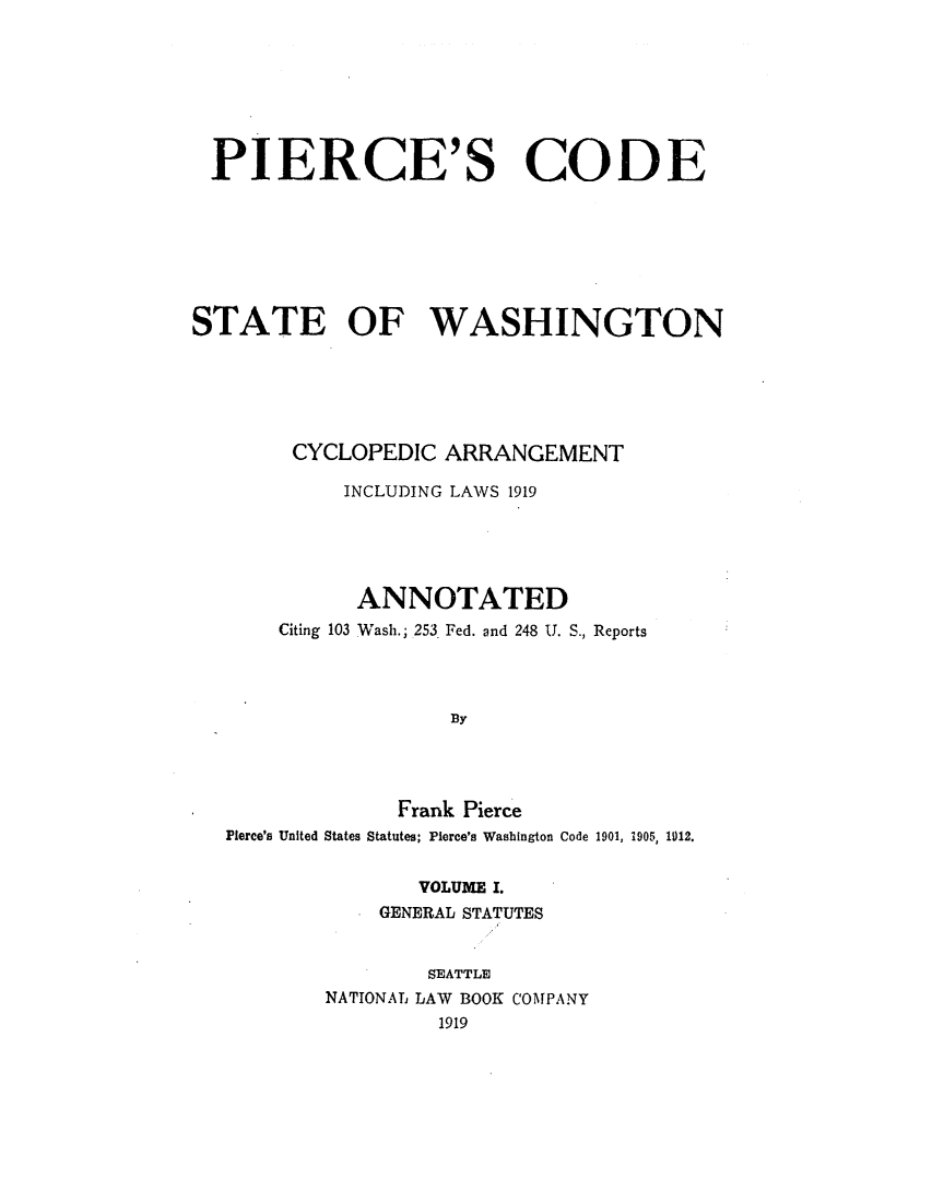 handle is hein.sstatutes/picoaril0001 and id is 1 raw text is: PIERCE'S CODE
STATE OF WASHINGTON
CYCLOPEDIC ARRANGEMENT
INCLUDING LAWS 1919
ANNOTATED
Citing 103 Wash.; 253 Fed. and 248 U. S., Reports
13Y

Pierce's United States

Frank Pierce
Statutes; Pierce's Washington Code 1901, 1905, 1012.

VOLUME I.
GENERAL STATUTES
SEATTLE
NATIONAL LAW BOOK COMPANY
1919


