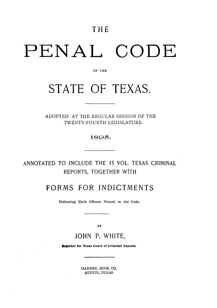 handle is hein.sstatutes/plcotsa0001 and id is 1 raw text is: THE

PENAL CODE
OF THE
STATE OF TEXAS.
ADOPTED AT THE REGULAR SESSION OF THE
TWENTY-FOURTH LEGISLATURE.
1895.
ANNOTATED TO INCLUDE THE 35 VOL. TEXAS CRIMINAL
REPORTS, TOGETHER WITH
FORMS FOR INDICTMENTS
Following Each Offense Named in the Code.
BY
JOHN P. WHITE,
Reporter for Texas Court of Criminal Appeals.
GAMMEL BOOK CO.
AUSTIN, TEXAS,


