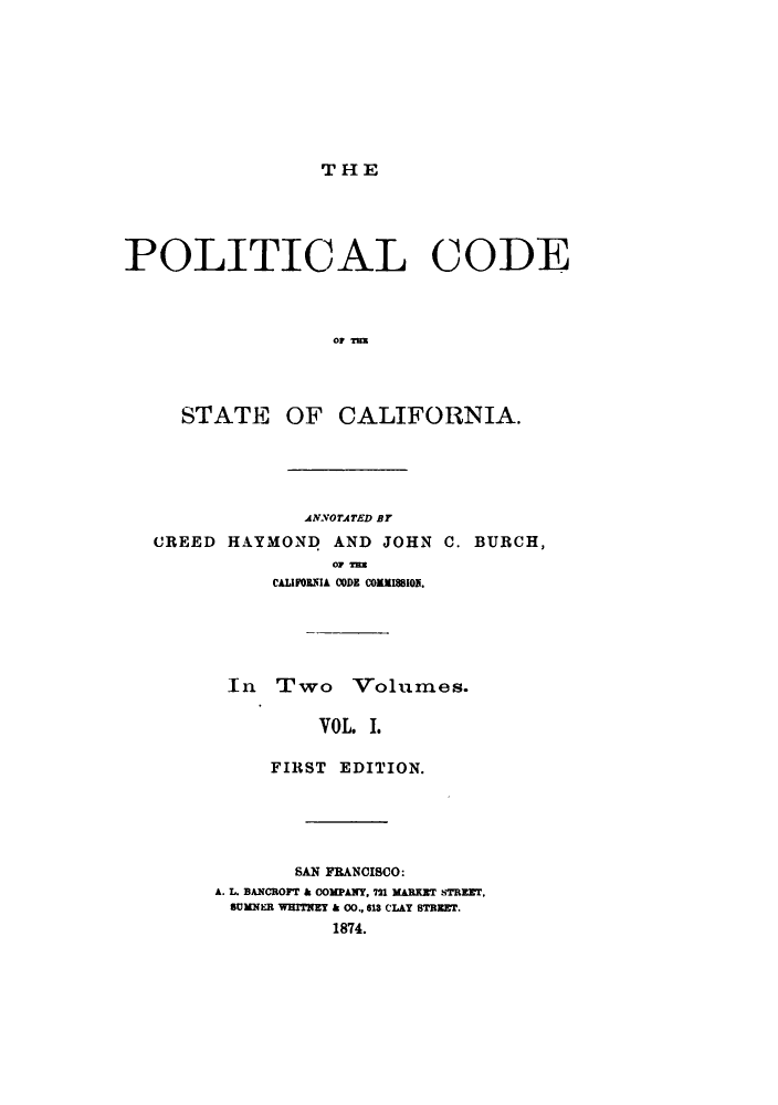 handle is hein.sstatutes/pllots0001 and id is 1 raw text is: THE

POLITICAL CODE
OF Tux

STATE

OF CALIFORNIA.

ANNOTATED BY
CREED HAYMOND AND JOHN C. BURCH,
O0 Ta
CAUIfBRSIA CODE COIMISBIO.
In Two Volumes.
VOL. 1.
FIRST EDITION.

SAN PRANCISCO:
A. L. BANCROFT & 0OMPANY, 721 MABRET STREET.
SUMNER WHITNEY & 00., 618 CLAY STREET.
1874.


