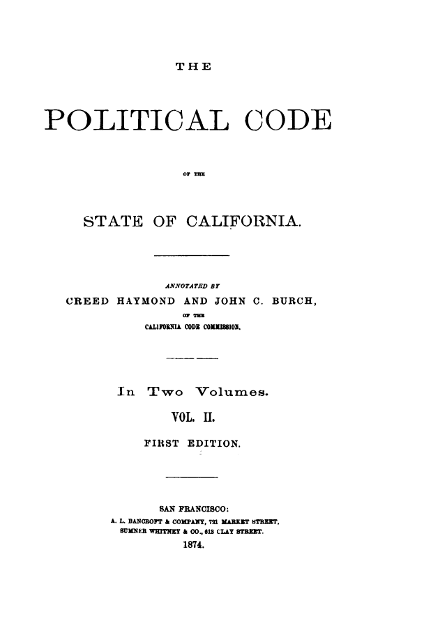 handle is hein.sstatutes/pllots0002 and id is 1 raw text is: THE

POLITICAL CODE
STATE OF CALIFORNIA.
ANNOTATED BY
CREED HAYMOND AND JOHN C. BURCH,
CALIFORNIA CODE COMMISSION.
In Two Volumes.
VOL. II.
FIRST EDITION.
SAN FRANCISCO:
A. L. BAxRorT & CoxPANy, 72n MARZZr BTBEET,
SUMNER WHTIM & O, On CLAY STWr.
1874.


