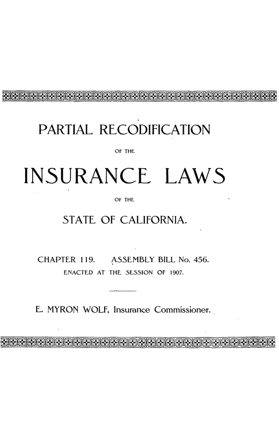 handle is hein.sstatutes/plrfniclwstca0001 and id is 1 raw text is: 












  PARTIAL RECODIFICATION

              OF THE.


INSURANCE LAWS

              OF THF

      STATE OF CALIFORNIA.



  CHAPTER 119. ASSEMBLY BILL No. 456.
      ENACTED AT THE SESSION OF 1907.



  E. MYRON WOLF, Insurance Commissioner.


