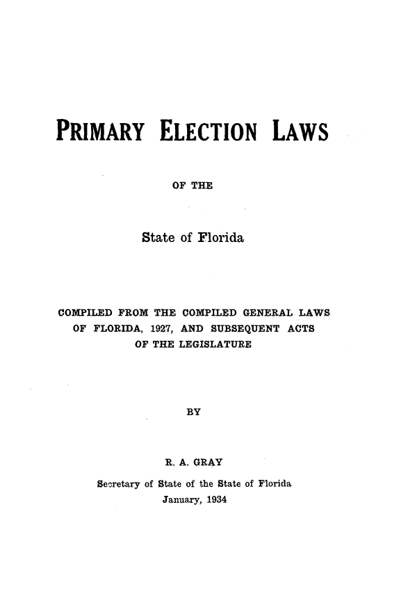 handle is hein.sstatutes/pmell0001 and id is 1 raw text is: 











PRIMARY ELECTION LAWS



                 OF THE




            State of Florida


COMPILED FROM THE COMPILED GENERAL LAWS
  OF FLORIDA, 1927, AND SUBSEQUENT ACTS
           OF THE LEGISLATURE





                  BY




               R. A. GRAY


Secretary of State of the State of Florida
         January, 1934


