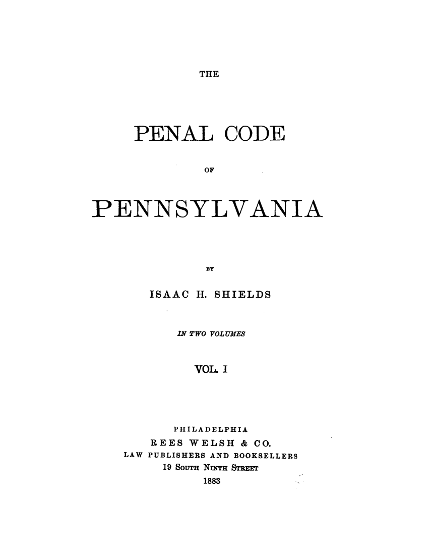handle is hein.sstatutes/pnlcdpn0001 and id is 1 raw text is: 





THE


     PENAL CODE


              OF



PENNSYLVANIA




              BY


ISAAC


H. SHIELDS


      IN TWO VOLUMES



        VOL. I





      PHILADELPHIA
   REES WELSH & CO.
LAW PUBLISHERS AND BOOKSELLERS
     19 SOUTH NurH STREw
          1883


