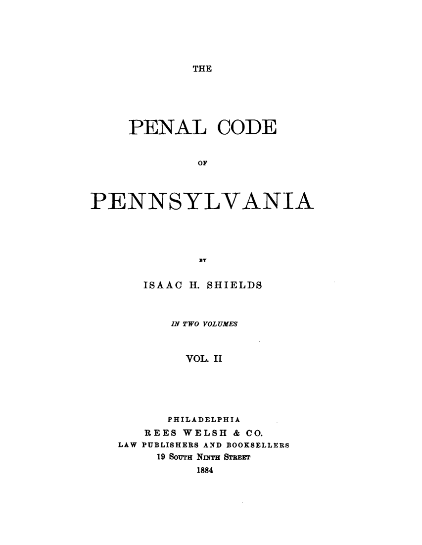 handle is hein.sstatutes/pnlcdpn0002 and id is 1 raw text is: 





THE


     PENAL CODE


             OF



PENNSYLVANIA




             EY


ISAAC


H.SHIELDS


       IN TWO VOL UMES



       VOL. II





       PHILADELPHIA
   REES WELSH & CO.
LAW PUBLISHERS AND BOOKSELLERS
     19 SOUTH Nnq'r STREET
          1884


