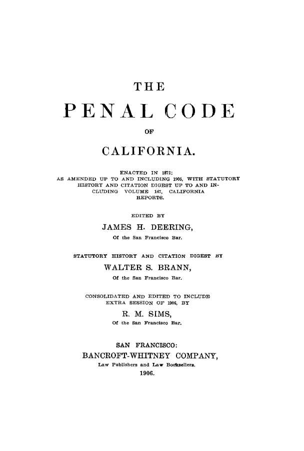 handle is hein.sstatutes/pochisc0001 and id is 1 raw text is: THE
PENAL CODE
OF
CALIFORNIA.
ENACTED IN 1872;
AS AMENDED UP TO AND INCLUDING 1905, WITH STATUTORY
HISTORY AND CITATION DIGEST UP TO AND IN-
CLUDING VOLUME 147, CALIFORNIA
REPORTS.
EDITED BY
JAMES H. DEERING,
Of the San Francisco Bar.
STATUTORY HISTORY AND CITATION DIGEST BY
WALTER S. BRANN,
Of the San Francisco Bar.
CONSOLIDATED AND EDITED TO INCLUDE
EXTRA SESSION OF 1906, BY
R. M. SIMS,
Of the San Francisco Bar.
SAN FRANCISCO:
BANCROFT-WHITNEY COMPANY,
Law Publishers and Law Booksellers.
1906.


