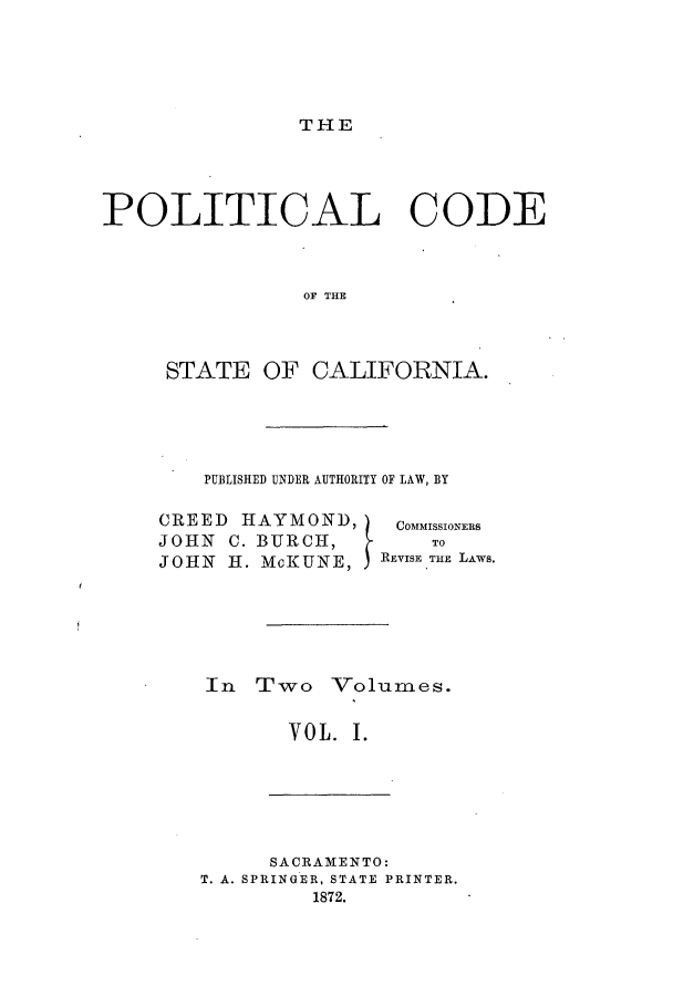 handle is hein.sstatutes/pococa0001 and id is 1 raw text is: THE

POLITICAL CODE
OF THE
STATE OF CALIFORNIA.

PUBLISHED UNDER AUTHORITY OF LAW, BY
CREED     HAYMOND,           COMMISSIONERS
JOHN    C. BURCH,                To
JOHN    H. McKUNE, jREVISE THE LAws.
In Two Volumes.
VOL. I.

SACRAMENTO:
T. A. SPRINGER, STATE PRINTER.
1872.


