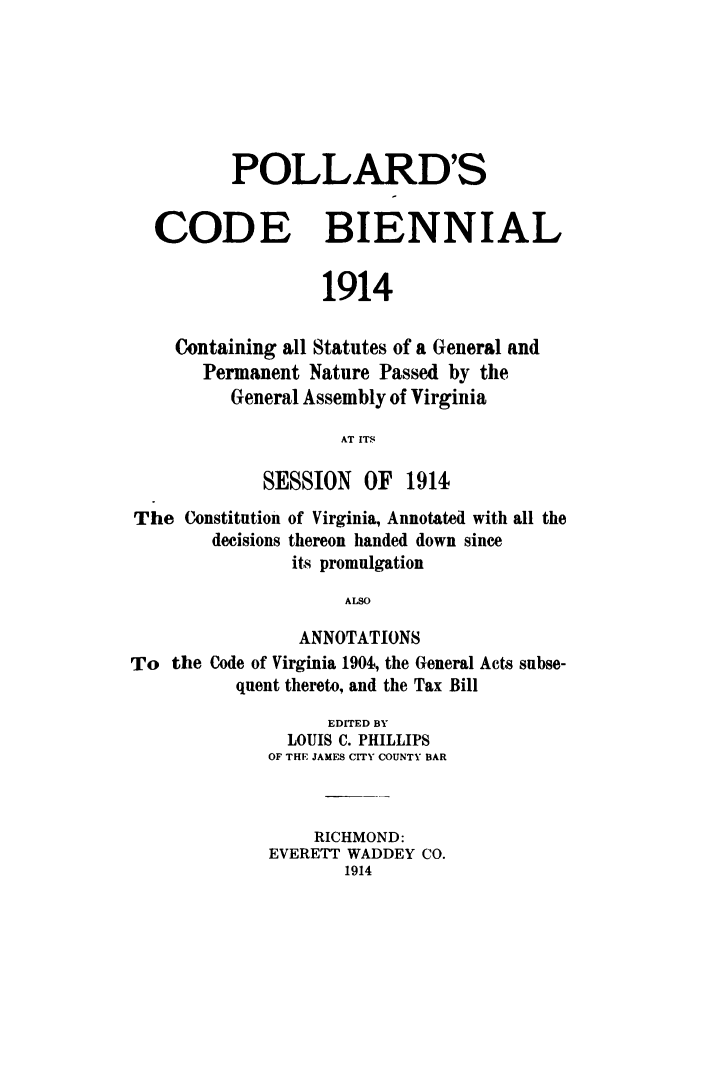 handle is hein.sstatutes/polcodbi0001 and id is 1 raw text is: POLLARD'S
CODE BIENNIAL
1914
Containing all Statutes of a General and
Permanent Nature Passed by the
General Assembly of Virginia
AT ITS
SESSION OF 1914
The Constitution of Virginia, Annotated with all the
decisions thereon handed down since
its promulgation
ALSO
ANNOTATIONS
To the Code of Virginia 1904, the General Acts subse-
quent thereto, and the Tax Bill
EDITED BY
LOUIS C. PHILLIPS
OF THE JAMES CITY COUNTY BAR
RICHMOND:
EVERETT WADDEY CO.
1914


