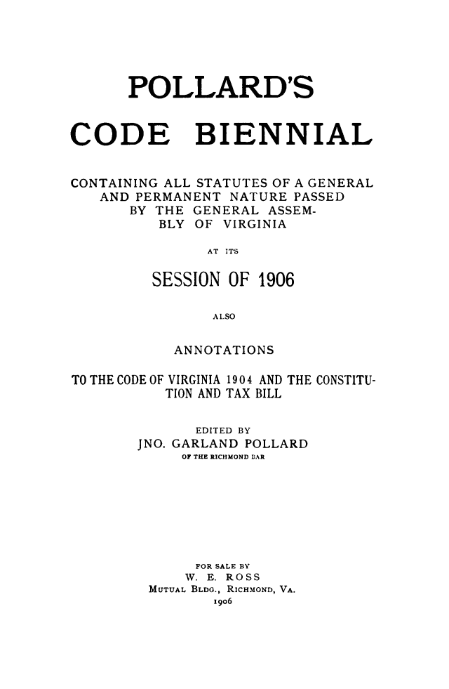 handle is hein.sstatutes/pollardco0001 and id is 1 raw text is: POLLARD'S
CODE BIENNIAL
CONTAINING ALL STATUTES OF A GENERAL
AND PERMANENT NATURE PASSED
BY THE GENERAL ASSEM-
BLY OF VIRGINIA
AT ITS
SESSION OF 1906
A LSO
ANNOTATIONS
TO THE CODE OF VIRGINIA 1904 AND THE CONSTITU-
TION AND TAX BILL
EDITED BY
JNO. GARLAND POLLARD
OF THE RICHMOND IAR
FOR SALE BY
W. E. ROSS
MUTUAL BLDG., RICHMOND, VA.
i906


