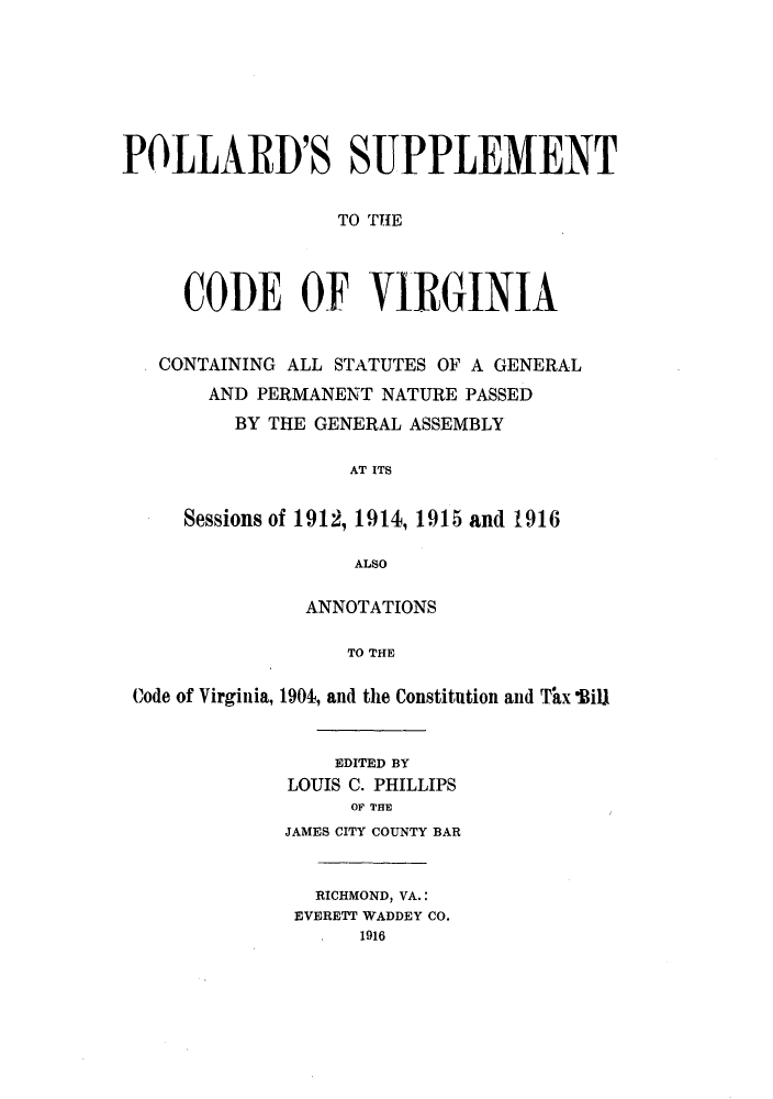 handle is hein.sstatutes/polsucco0001 and id is 1 raw text is: POLLARD'S SUPPLEMENT
TO THE
CODE OF VIRGINIA
CONTAINING ALL STATUTES OF A GENERAL
AND PERMANENT NATURE PASSED
BY THE GENERAL ASSEMBLY
AT ITS
Sessions of 1912, 1914, 1915 and 1916
ALSO
ANNOTATIONS
TO THE
Code of Virginia, 1904, and the Constitution and Thx Bill

EDITED BY
LOUIS C. PHILLIPS
OF THE
JAMES CITY COUNTY BAR
RICHMOND, VA.:
EVERETT WADDEY CO.
1916


