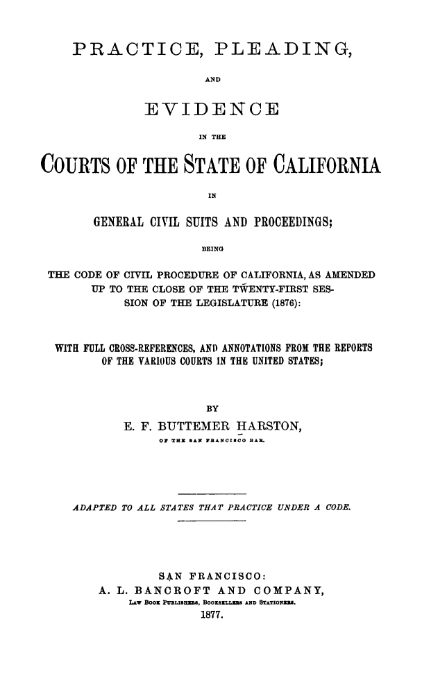 handle is hein.sstatutes/pracpl0001 and id is 1 raw text is: PRACTICE,

PLEADING,

EVIDENCE
IN THE
COURTS OF THE STATE OF CALIFORNIA
IN
GENERAL CIVIL SUITS AND PROCEEDINGS;
BEING
THE CODE OF CIVIL PROCEDURE OF CALIFORNIA, AS AMENDED
UP TO THE CLOSE OF THE TWENTY-FIRST SES-
SION OF THE LEGISLATURE (1876):
WITH FULL CROSS-REFERENCES, AN) ANNOTATIONS FROM THE REPORTS
OF THE VARIOUS COURTS IN THE UNITED STATES;
BY
E. F. BUTTEMER HARSTON,
Or THE  GAN FBANCISCO BAR.

ADAPTED TO ALL STATES THAT PRACTICE UNDER A CODE.
SAN FRANCISCO:
A. L. BANCROFT AND COMPANY,
LAw Boos PUBLISRRz, BOOaSELLzmz kND STATION]zR.
1877.


