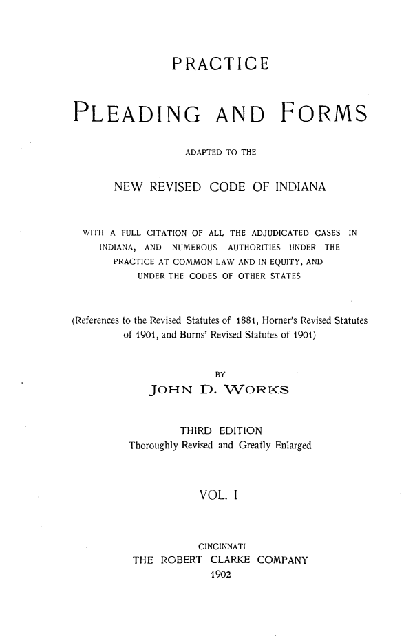 handle is hein.sstatutes/prldnrcin0001 and id is 1 raw text is: 




                PRACTICE




PLEADING AND FORMS


                   ADAPTED TO THE


       NEW   REVISED   CODE   OF  INDIANA



  WITH A FULL CITATION OF ALL THE ADJUDICATED CASES IN
     INDIANA, AND NUMEROUS AUTHORITIES UNDER THE
       PRACTICE AT COMMON LAW AND IN EQUITY, AND
           UNDER THE CODES OF OTHER STATES



(References to the Revised Statutes of 1881, Horner's Revised Statutes
        of 1901, and Burns' Revised Statutes of 1901)


                        BY
             JOHN D. WORKS


        THIRD  EDITION
Thoroughly Revised and Greatly Enlarged



            VOL. I



            CINCINNATI
 THE ROBERT  CLARKE  COMPANY
              1902


