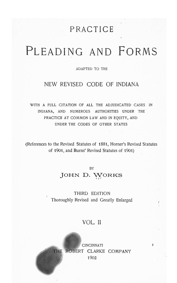 handle is hein.sstatutes/prldnrcin0002 and id is 1 raw text is: 




                PRACTICE



PLEADING AND FORMS


                  ADAPTED TO THE


       NEW  REVISED   CODE OF INDIANA



  WITH A FULL CITATION OF ALL THE ADJUDICATED CASES IN
    INDIANA, AND NUMEROUS AUTHORITIES UNDER THE
       PRACTICE AT COMMON LAW AND IN EQUITY, AND
          UNDER THE CODES OF OTHER STATES



(References to the Revised Statutes of 1881, Homer's Revised Statutes
        of 1901, and Burns' Revised Statutes of 1901)


                       BY
            JOHN D. WORKS


        THIRD EDITION
Thoroughly Revised and Greatly Enlarged



           VOL. II



           CINCINNATI
      ERT CLARKE COMPANY
h1902


