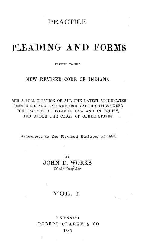 handle is hein.sstatutes/prlomain0001 and id is 1 raw text is: 



             PRACTICE





PLEADING AND FORMS


               ADAPTED TO THE



     NEW REVISED CODE OF INDIANA




WITH A FULL CITATION OF ALL THE LATEST ADJUDICATED
CASES IN INDIANA, AND NUMEROUS AUTHORITIES UNDER
  THE PRACTICE AT COMMON LAW AND IN EQUITY,
    AND UNDER THE CODES OF OTHER STATES




    (References to the Revised Statutes of 1881)




                   BY

           JOHN D. WORKS
               Of the VeviaycBar





               VOL. I





               CINCINNATI
         ROBERT CLARKE & CO
                  1882


