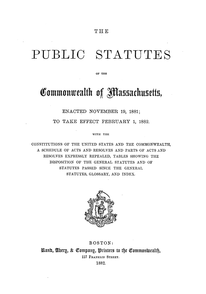 handle is hein.sstatutes/pscomas0001 and id is 1 raw text is: THE

PUBLIC

STATUTES

OF THE

malh of passahutts,
ENACTED NOVEMBER 19, 1881;
TO TAKE EFFECT FEBRUARY 1, 1882.
WITH THE
CONSTITUTIONS OF THE UNITED STATES AND THE COMMONWEALTH,
A SCHEDULE OF ACTS AND RESOLVES AND PARTS OF ACTS AND
RESOLVES EXPRESSLY REPEALED, TABLES SHOWING THE
DISPOSITION OF THE GENERAL STATUTES AND OF
STATUTES PASSED SINCE THE GENERAL
STATUTES, GLOSSARY, AND INDEX.

BOSTON:
Ranb, (Abrp, & Compang, rinters to the Common     braltb,
117 FRANKLIN STREET.
1882.


