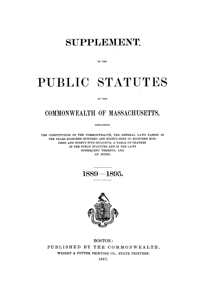 handle is hein.sstatutes/pscomasx0001 and id is 1 raw text is: SUPPLEMENT
TO THE
PUBLIC STATUTES
OF THE
COMMONWEALTH OF MASSACHUSETTS,
CONTAINING
THE CONSTITUTION OF THE COMMONWEALTH, THE GENERAL LAWS PASSED IN
THE YEARS EIGHTEEN HUNDRED AND EIGHTY-NINE TO EIGHTEEN HUN-
DRED AND NINETY-FIVE INCLUSIVE, A TABLE OF CHANGES
IN THE PUBLIC STATUTES AND IN THE LAWS
SUBSEQUENT THERETO, AND
AN INDEX.

1889 -1895.

BOSTON:
PUBLISHED BY THE COMMONWEALTH.
WRIGHT & POTTER PRINTING CO., STATE PRINTERS.
1897.



