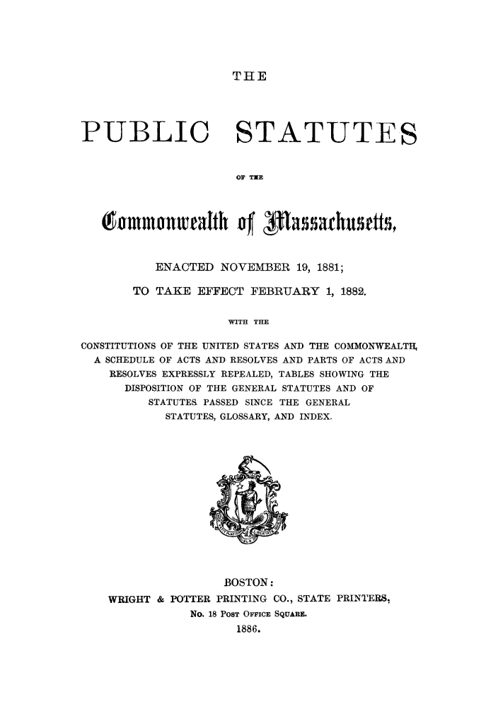 handle is hein.sstatutes/pscomma0001 and id is 1 raw text is: THE

PUBLIC

STATUTES

OF TXE

ntammonueaItth of' pas abuetts,
ENACTED NOVEMBER 19, 1881;
TO TAKE EFFECT FEBRUARY 1, 1882.
WITH THE
CONSTITUTIONS OF THE UNITED STATES AND THE COMMONWEALTH,
A SCHEDULE OF ACTS AND RESOLVES AND PARTS OF ACTS AND
RESOLVES EXPRESSLY REPEALED, TABLES SHOWING THE
DISPOSITION OF THE GENERAL STATUTES AND OF
STATUTES PASSED SINCE THE GENERAL
STATUTES, GLOSSARY, AND INDEX.

BOSTON:
WRIGHT & POTTER PRINTING CO., STATE PRINTERS,
No. 18 POST OFFICE SQUARE.
1886.


