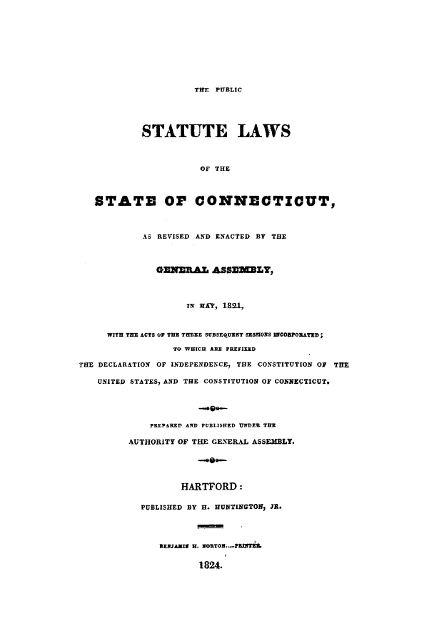 handle is hein.sstatutes/pslsgam0001 and id is 1 raw text is: THE PUBLIC

STATUTE LAWS
OF THE
STATE OP CONNECTICUT,
AS REVISED AND ENACTED BY THE
GENERAL ASSEELT,
IN MAY, 189-1,
WITH THE ACTS OP THE THREE SUBSEQUENT SESSIONS INCORPORATED;
TO WHICH ARE PREFIXED
THE DECLARATION OF INDEPENDENCE, THE CONSTITUTION OF THE
UNITED STATES, AND THE CONSTITUTION OF CONNECTICUT.
-oo--
PREPARED AND PUBLISHED UNDER TIE
AUTHORITY OF THE GENERAL ASSEMBLY.
-e-

HARTFORD:
PUBLISHED BY H. HUNTINGTON, JR.
BAMIW H. WORTOW...-PRINhTEL
1824.


