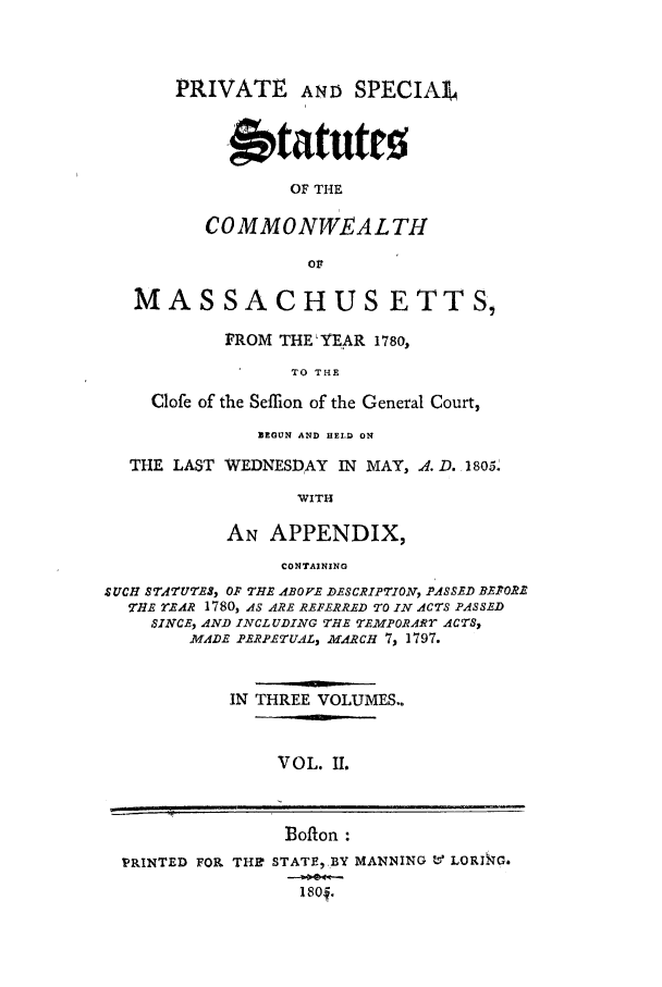 handle is hein.sstatutes/psscm0002 and id is 1 raw text is: PRIVATE AND SPECIAL
-wtatutro
OF THE
COMMONWEALTH
Ol

MASSACHUS ETTS,
FROM THE LYEAR 1780,
TO THE
Clofe of the Seffion of the General Court,
BEGUN AND HELD ON
THE LAST WEDNESDAY IN MAY, 4. D. 1805.
WITH
AN APPENDIX,
CONTAINING
SUCH STATUTES, OF THE ABOVE DESCRIPTION, PASSED Br.PORE
THE rEAR 1780, AS ARE REFERRED TO IN ACTS PASSED
SINCE, AND INCLUDING THE TEMPORARr ACTS,
MADE PERPETU.4L, MAfRCH 7, 1797.
IN THREE VOLUMES..

VOL. II.

Bofton :
PRINTED FOR THB STATF,BY MANNING V LORIkG.
180o .


