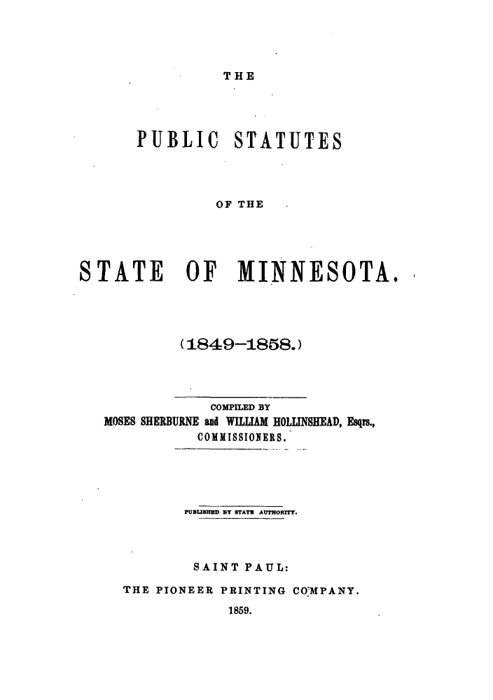 handle is hein.sstatutes/pssomin0001 and id is 1 raw text is: THE

PUBLIC STATUTES
OF THE
STATE OF MINNESOTA.

(1849-1858.)

COMPILED BY
MOSES SHERBURNE and WILLIAM HOLLINSHEAD, Esqrs.,
COMMISSIONERS.
PUBUIUED BT BTATB AUTHORITY.
SAINT PAUL:
THE PIONEER PRINTING COMPANY.
1859.


