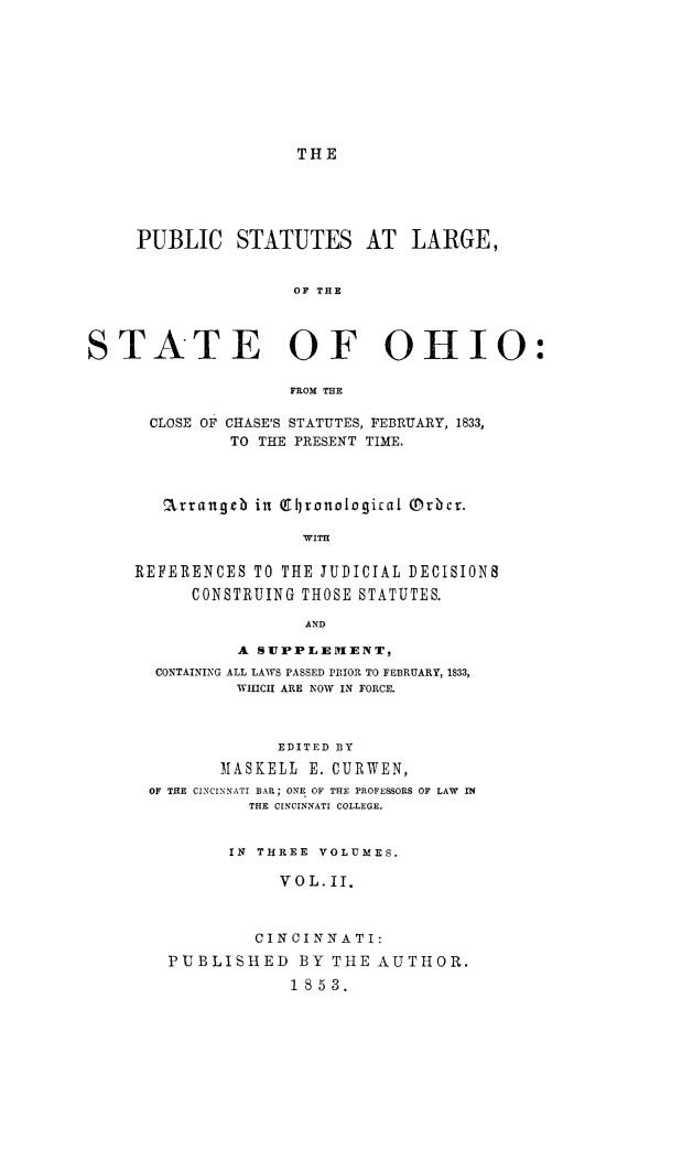 handle is hein.sstatutes/pstlarohi0002 and id is 1 raw text is: THE

PUBLIC STATUTES AT LARGE,
OF THE
STATE OF OHIO:
FROM THE
CLOSE OF CHASE'S STATUTES, FEBRUARY, 1833,
TO THE PRESENT TIME.
arrangeb in (9ronological (rbrci.
WITH
REFERENCES TO THE JUDICIAL DECISIONS
CONSTRUING THOSE STATUTES.
AND
A SUPPLEMIENT,
CONTAINING ALL LAWS PASSED PRIOR TO FEBRUARY, 1833,
WHCII ARE NOW IN FORCE.
EDITED DY
M1ASKELL E. CURWEN,
OF THE CINCINNATI BAIL; ONE OF THE PROFESSORS OF LAW  TN
THE CINCINNATI COLLEGE.
IN THREE VOLUMES.
VOL.II.
CINCINNATI:
PUBLISHED BY THE AUTHOR.
1853.


