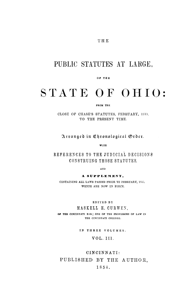 handle is hein.sstatutes/pstlarohi0003 and id is 1 raw text is: THE

PUBLIC STATUTES AT LARGE,
OF THE
STATE OF OHIO:
FROM THE

CLOSE OF CHASE'S STATUTES, FEBRUARY, IS33,
TO THE PRESENT TIME.
1rrangcb in ( ronoloqical (Drbcr.
WITH
REFERENCES TO THE JUDICIAL DECISIONS
CONSTRUING THOSE STATUTES.
A ND
A SUPPLEMLENT,
CONTAINING ALL LAWS PASSED PRIOR TO FEBIRUARY, IS3..
WIHICIH ARE NOW IN FORCE.
EDITED BY
MASKELL E. CURWEN,
OY THE CINCINNATI BAR; ONE OF THE PROFESSORS OF LAW IN
THE CINCINNATI COLLEGE.
IN THREE VOLUMES.
VOL. Ill.
CINCINNATI:
PUBLISHED      BY THE AUTHOR,
1854.


