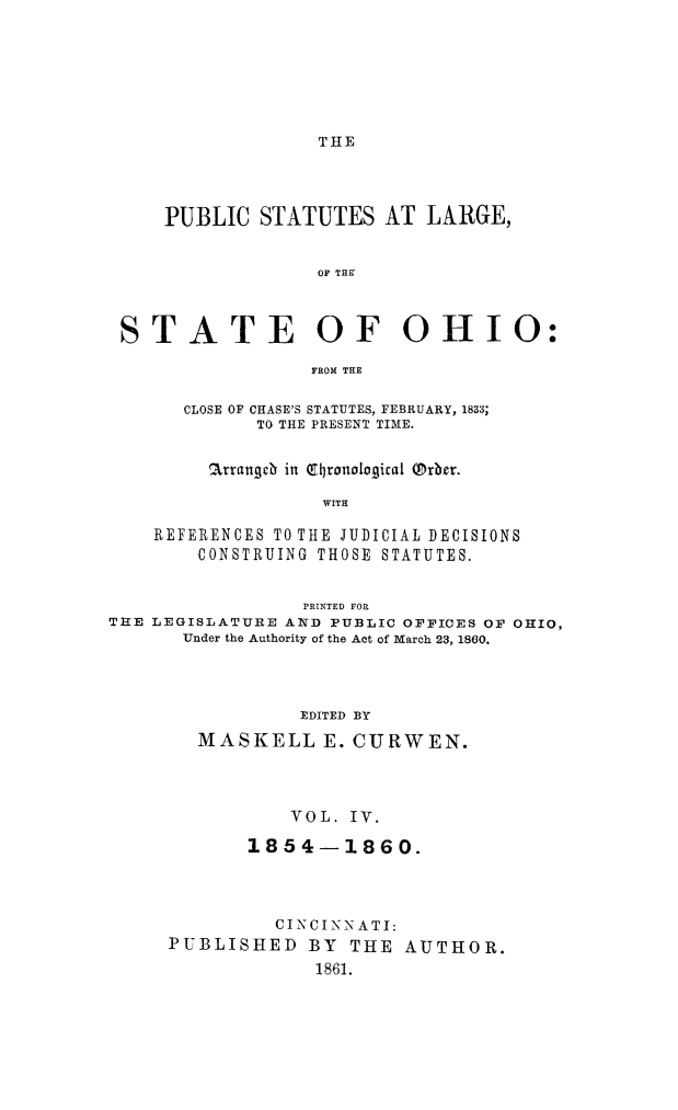 handle is hein.sstatutes/pstlarohi0004 and id is 1 raw text is: THE

PUBLIC STATUTES AT LARGE,
OF THE'
STATE OF OHIO:
FROM THE
CLOSE OF CHASE'S STATUTES, FEBRUARY, 1833;
TO THE PRESENT TIME.
arrangeb in Qt(ronological Prber.
WITH
REFERENCES TO THE JUDICIAL DECISIONS
CONSTRUING THOSE STATUTES.
PRINTED FOR
THE LEGISLATURE AND PUBLIC OFFICES OF OHIO,
Under the Authority of the Act of March 23, 1800.
EDITED BY
MASKELL E. CURWEN.

VOL. IV.
1854-1860.
CINCINN ATI:
PUBLISHED BY THE AUTHOR.
1861.



