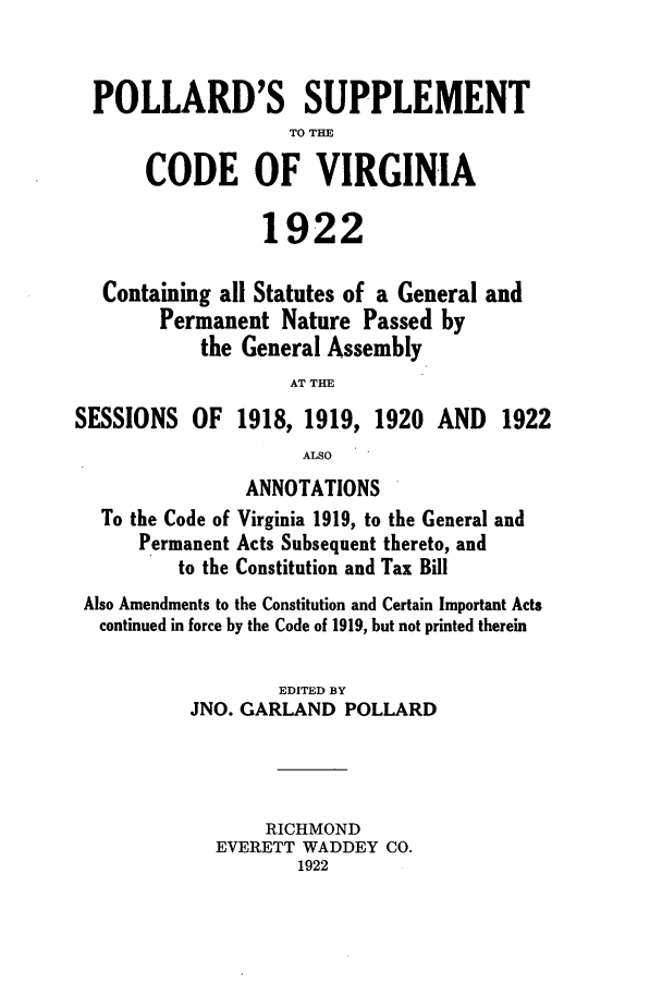 handle is hein.sstatutes/psupva0001 and id is 1 raw text is: POLLARD'S SUPPLEMENT
TO THE
CODE OF VIRGINIA
1922
Containing all Statutes of a General and
Permanent Nature Passed by
the General Assembly
AT THE
SESSIONS OF 1918, 1919, 1920 AND 1922
ALSO
ANNOTATIONS
To the Code of Virginia 1919, to the General and
Permanent Acts Subsequent thereto, and
to the Constitution and Tax Bill
Also Amendments to the Constitution and Certain Important Acts
continued in force by the Code of 1919, but not printed therein
EDITED BY
JNO. GARLAND POLLARD
RICHMOND
EVERETT WADDEY CO.
1922


