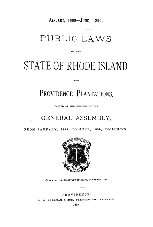handle is hein.sstatutes/pubrhos0001 and id is 1 raw text is: JANUARY, 1888-JUNE, 1890.

PUBLIC LAWS
OF TIM
STATE OF RHODE ISLAND
AND
PROVIDENCE PLANTATIONS,
PASSED AT THE SESSIONS OF THE
GENERAL ASSEMBLY,
FROM JANUARY, 1888, TO JUNE, 1890, INCLUSIVE.

I VpV

OFFICE OF THE SECRETARY OF STATE, NOVEMBER, 1892.
PROVIDENCE:
E. L. FREEMAN & SON, PRINTERS TO THE STATE.
1892.


