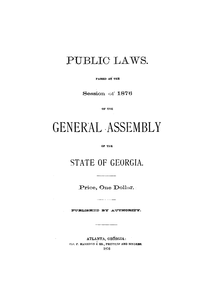 handle is hein.sstatutes/pulps0001 and id is 1 raw text is: PUBLIC LAWS.
PASSED AT THE
Session ot 1876
OG TSE
GENERAL ASSEMBLY
OF T119

STATE OF GEORGIA.
Price, One Dolnor.
ATLANTA, GEORGIA:
T.1q. P. HARRISON & CO., PRINTES AND BINDE.
18701



