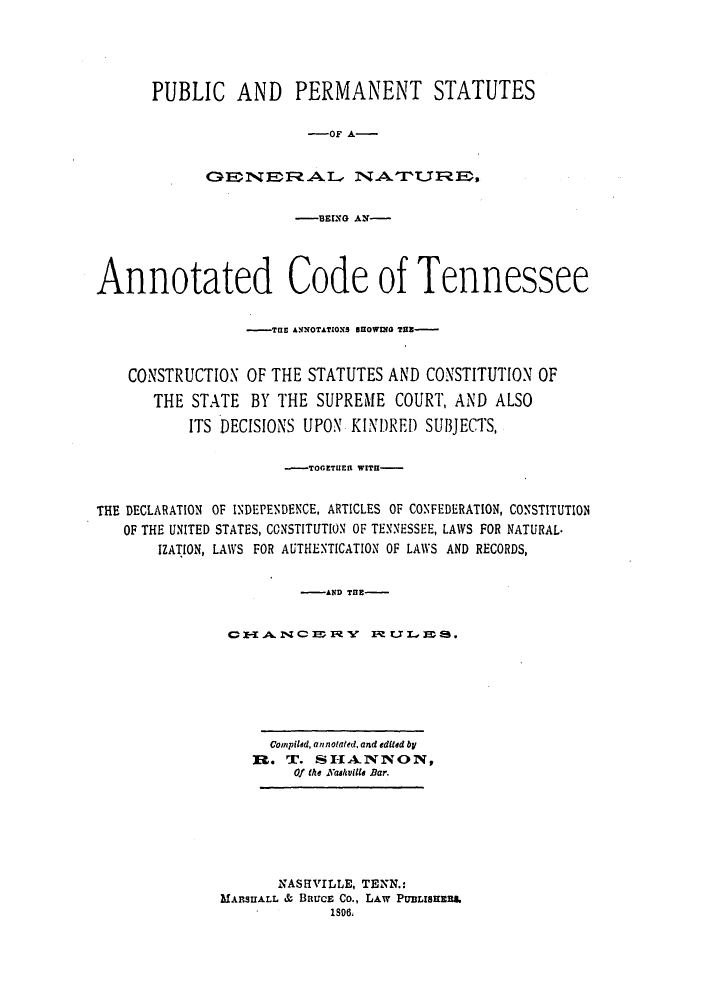 handle is hein.sstatutes/puperant0001 and id is 1 raw text is: PUBLIC AND PERMANENT STATUTES
-OF A-

-BING &,N-
Annotated Code of Tennessee
_TE0 ANOTATLONS5 SU1OGf THE-
CONSTRUCTION OF THE STATUTES AND CONSTITUTION OF
THE STATE BY THE SUPREME COURT, AND ALSO
ITS DECISIONS UPON KINDRED SU3JECTS,
-TOGETUER WITH-
THE DECLARATION OF INDEPENDENCE, ARTICLES OF CONFEDERATION, CONSTITUTION
OF THE UNITED STATES, CONSTITUTION OF TENNESSEE, LAWS FOR NATURAL.
IZATION, LAWS FOR AUTHENTICATION OF LAWS AND RECORDS,
-   AND TE-
CI-AN       YC F  I ULE,3S.
Compiled, annotated, and edited by
R. T. SH-IANNON,
Of the Kaeaville Bar.
NASHVILLE, TENN.:
MA.SUALL & BiRucE Co., LAW PUBLISHER.
1S06.


