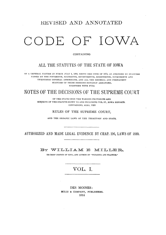 handle is hein.sstatutes/racissi0001 and id is 1 raw text is: RE VISED AND ANNOTATED
CODE OF IOWA
CONTAINING
ALL THE STATUTES OF THE STATE OF IOWA
OF A GENERAL NATURE IN FORCE JULY 4, 1884, BEING THE CODE OF 1873, AS AMENDED BY STATUTES
PASSED BY THE FIFTEENTH, SIKTEENTH, SEVENTEENTH, EIGHTEENTH, NINETEENTH AND
TWENTIETH GENERAL ASSEMBLIES, AND ALL THE GENERAL AND PERMANENT
STATUTES OF THOSE SESSIONS SUITABLY ARRANGED,
TOGETHER WITH FULL
NOTES OF THE DECISIONS OF THE SUPREME COURT
OF THE STATE UPON THE VARIOUS PROVISIONS AND
SUBJECTS OF THE STATUTE DOWN TO AND INCLUDING VOL. 61, IOWA REPORTS.
CONTAINING, ALSO, THE
RULES OF THE SUPREME COURT,
AND THE ORGANIC LAWS OF THE TERRITORY AND STATE.
AUTHORIZED AND MADE LEGAL EVIDENCE BY CHAP. 196, LAWS OF 1880.
BY WILIjA 1V ET                     M IITELE R,
EX-CHIEF JUSTICE OF IOWA, AND AUTHOR OF PLEADING AND PRACTICE.

VOL. I.

DES MOINES:
MILLS & COMPANY, PUBLISHERS.
1884


