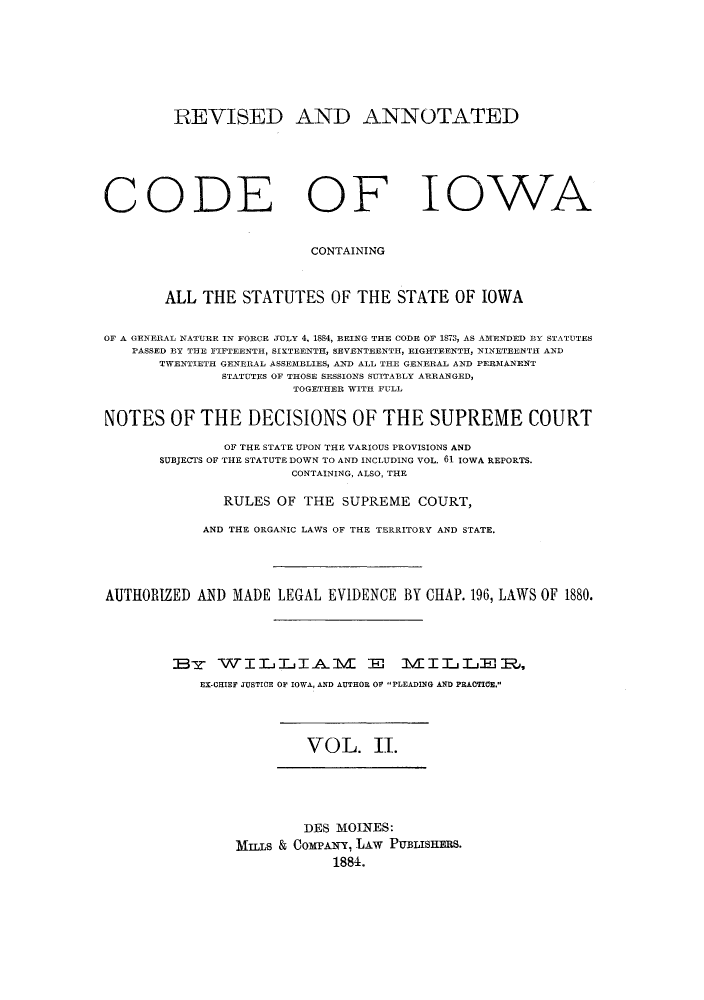 handle is hein.sstatutes/racissi0002 and id is 1 raw text is: REVISED AND ANNOTATED
CODE OF IOWA
CONTAINING
ALL THE STATUTES OF THE STATE OF IOWA
OF A GENERAL NATURE IN FORCE JULY 4, 1884, BEING THE CODE OF 1873, AS AMENDED BY STATUTES
PASSED BY THE FIFTEENTH, SIXTEENTH, SEVENTEENTH, EIGHTEENTH, NINETEENTH AND
TWENTIETH GENERAL ASSEMBLIES, AND ALL THE GENERAL AND PERMANENT
STATUTES OF THOSE SESSIONS SUITABLY ARRANGED,
TOGETHER WITH FULL
NOTES OF THE DECISIONS OF THE SUPREME COURT
OF THE STATE UPON THE VARIOUS PROVISIONS AND
SUBJECTS OF THE STATUTE DOWN TO AND INCLUDING VOL. 61 IOWA REPORTS.
CONTAINING, ALSO, THE
RULES OF THE SUPREME COURT,
AND THE ORGANIC LAWS OF THE TERRITORY AND STATE.
AUTHORIZED AND MADE LEGAL EVIDENCE BY CHAP. 196, LAWS OF 1880.
B-s- WITjjIAl             VI E M        IIjLjE1,,
EX-CHIEF JUSTICE OF IOWA, AND AUTHOR OF PLEADING AND PRACTICE.

VOL. II.

DES MOINES:
MILS & CoMPAN-, LAW PUBLISHERS.
1884.


