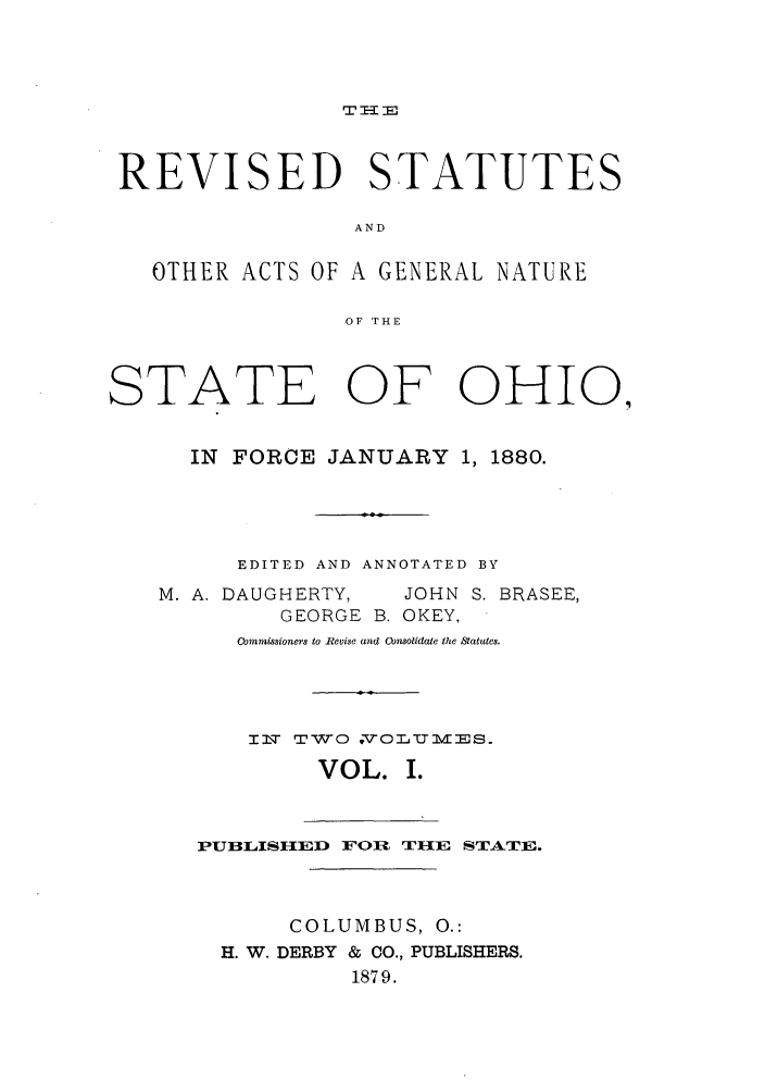 handle is hein.sstatutes/ractgn0001 and id is 1 raw text is: T I-- 3E

REVISED STATUTES
AND
OTHER ACTS OF A GENERAL NATURE
OF THE
STATE OF OHIO,
IN FORCE JANUARY 1, 1880.
EDITED AND ANNOTATED BY
M. A. DAUGHERTY,  JOHN S. BRASEE,
GEORGE B. OKEY,
Cbmmissioners to Revise and Consolidate the Satutes.
I  TWO 'O TummZis.
VOL. I.
PUBLISHED FOl T lE STATE.
COLUMBUS, 0.:
H. W. DERBY & CO., PUBLISHERS.
1879.


