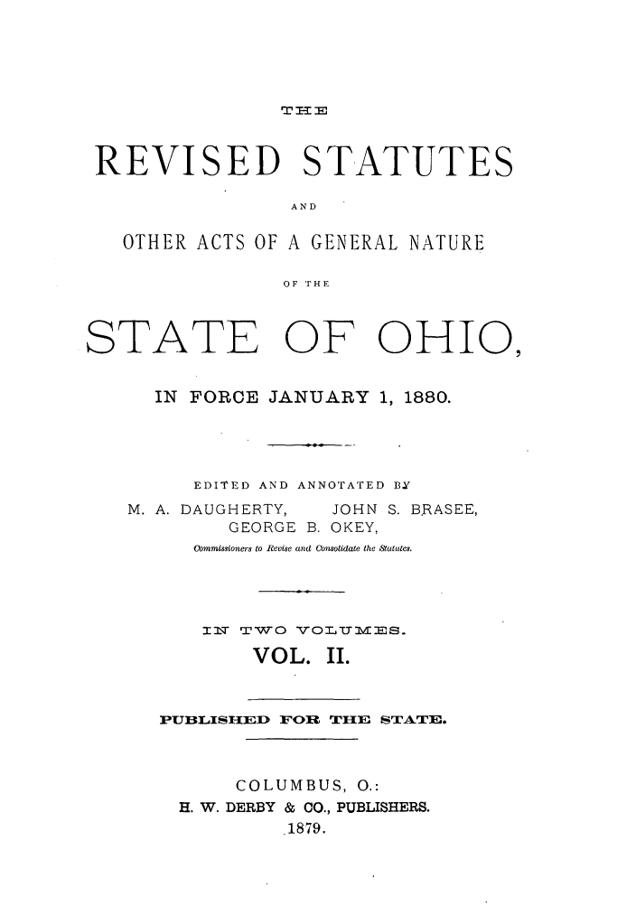 handle is hein.sstatutes/ractgn0002 and id is 1 raw text is: TI E

REVISED STATUTES
AND
OTHER ACTS OF A GENERAL NATURE
OF 'FHE
STATE OF OHIO,
IN FORCE JANUARY 1, 1880.
EDITED AND ANNOTATED BY
M. A. DAUGHERTY,  JOHN S. B.RASEE,
GEORGE B. OKEY,
Commissioners to Revisc and Consolidate the ,Stotutcs.
I2m TWO VOLUMmES.
VOL. II.
PUBLISHI-ED FOR TIIE STATE.
COLUMBUS, 0.:
H. W. DERBY & CO., PUBLISHERS.
1879.



