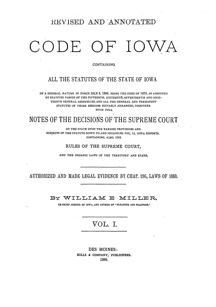 handle is hein.sstatutes/raiowcoi0001 and id is 1 raw text is: HE VISED AND ANNOTATED
CODE OF IOWA
CONTAINING
ALL THE STATUTES OF THE STATE OF IOWA
OF A GENERAL NATURE IN FORCE JULY 4, 1880, BEING THE CODE OF 1873, AS AMENDED
BY STATUTES PASSED BY THE FIFTEENTH, SIXTEENTI, SEVENTEENTH AND EIGH-
TEENTII GENERAL ASSEMBLIES, AND ALL THE GENERAL AND PERMANENT
STATUTES OF THOSE SESSIONS SUITABLY ARRANGED,TOGETHER
WITH FULL
NOTES OF THE DECISIONS OF-THE SUPREME COURT
OF THE STATE UPON THE VARIOUS PROVISIONS AND
SUBJECTS OF THE STATUTE DOWN TO AND INCLUDING VOL. LI, IOWA REPORTS.
CONTAINING, ALSO, THE
RULES OF THE SUPREME COURT,
AND THE ORGANIC LAWS OF THE TERRITORY AND STATE.
AUTHORIZED AND MADE LEGAL EVIDENCE BY CHAP. 196, LAWS OF 1880.
BRE3 WILLI.AI E                     VILLE ,
EX*CIIEF JUSTICE OF IOWA, AND AUTHOR OF -PLEADING AND PRACTICE.

VOL. I.

DES MOINES:
MILLS & COMPANY, PUBLISHERS.
1880.



