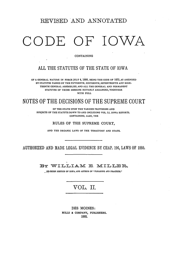 handle is hein.sstatutes/raiowcoi0002 and id is 1 raw text is: REVISED AND ANNOTATED
CODE OF IOWA
CONTAINING
ALL THE STATUTES OF THE STATE OF IOWA
OF A GENERAL NATURE IN FORCE JULY 4, 1880, BEING THE CODE OF 1873,AS AMENDED
BY STATUTES PASSED BY THE FIFTEENTH, SIXTEENTH, SEVENTEENTH AND EIGH-
TEENTH GENERAL ASSEMBLIES, AND ALL THE GENERAL AND PERMANENT
STATUTES OF THOSE SESSIONS SUITABLY ARRANGED, TOGETHER
WITH FULL
NOTES OF THE DECISIONS OF THE SUPREME COURT
OF THE STATE UPON THE VARIOUS PROVISIONS AND
SUBJECTS OF THE STATUTE DOWN TO AND INCLUDING VOL. LI, IOWA REPORTS.
CONTAINING, ALSO, THE
RULES OF THE SUPREME COURT,
AND THE ORGANIC LAWS OF THE TERRITORY AND STATE.
AUTHORIZED AND MADE LEGAL EVIDENCE BY CHAP. 196, LAWS OF 1880.
BT WILjIA VLI E. MILLER1,
-, EX-OHIEF JUSTICE OF IOWA, AND AUTHOR OP 'PLEADING AND PRACTICE.

VOL. II.

DES MOINES:
MILLS & COMPANY, PUBLISHERS.
1880.



